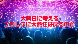 頭がバカになるぐらい熱狂するプロレスは戻ってくるのか。熱狂を捨てるとしたら何を対価に得るのか。
